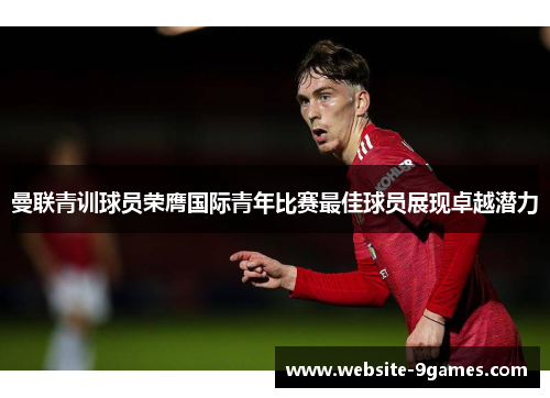 曼联青训球员荣膺国际青年比赛最佳球员展现卓越潜力