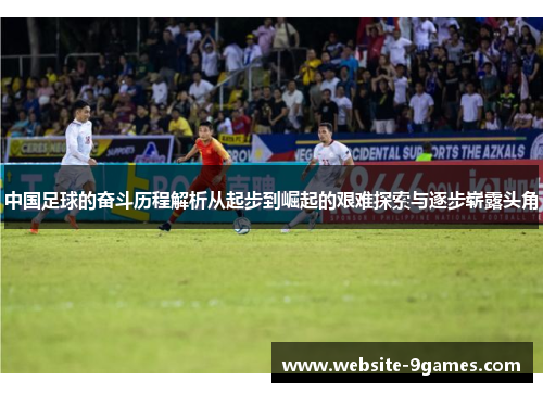 中国足球的奋斗历程解析从起步到崛起的艰难探索与逐步崭露头角