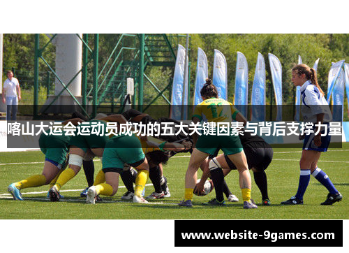 喀山大运会运动员成功的五大关键因素与背后支撑力量