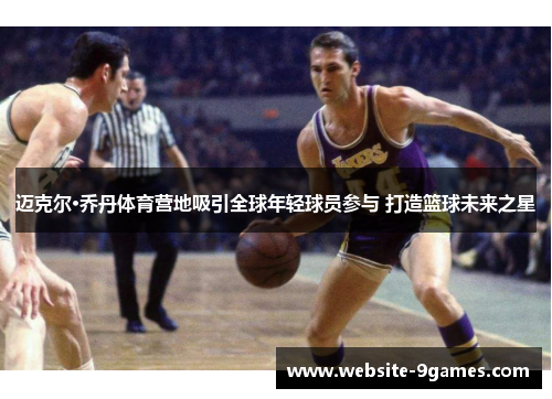 迈克尔·乔丹体育营地吸引全球年轻球员参与 打造篮球未来之星