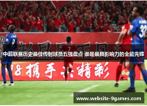 中超联赛历史最佳传射球员五强盘点 谁是最具影响力的全能先锋