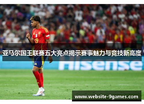 亚马尔国王联赛五大亮点揭示赛事魅力与竞技新高度