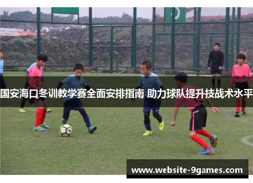 国安海口冬训教学赛全面安排指南 助力球队提升技战术水平