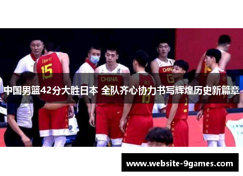 中国男篮42分大胜日本 全队齐心协力书写辉煌历史新篇章