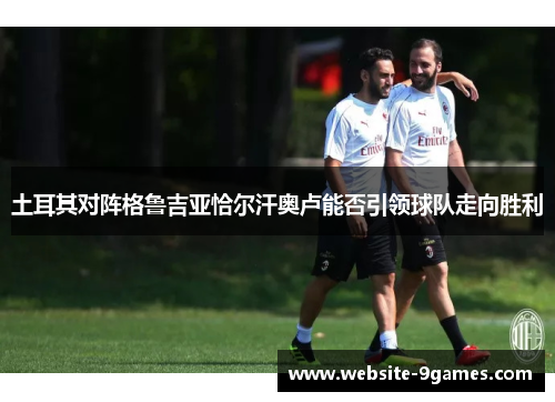 土耳其对阵格鲁吉亚恰尔汗奥卢能否引领球队走向胜利