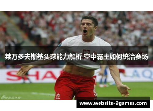 莱万多夫斯基头球能力解析 空中霸主如何统治赛场