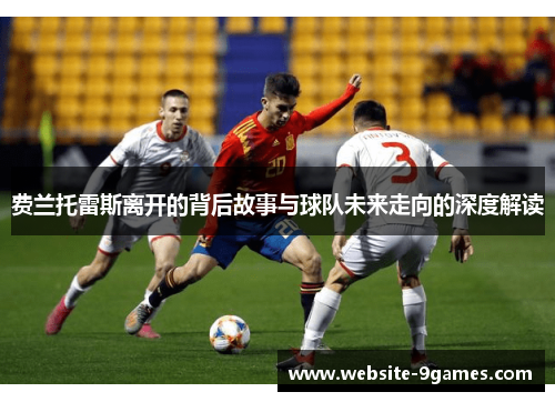 费兰托雷斯离开的背后故事与球队未来走向的深度解读 费兰托雷斯离开的背后故事与球队未来走向的深度解读