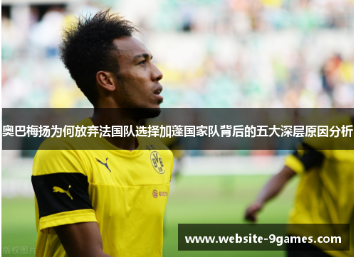 奥巴梅扬为何放弃法国队选择加蓬国家队背后的五大深层原因分析