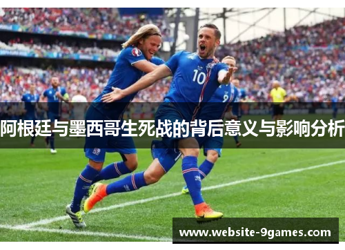 阿根廷与墨西哥生死战的背后意义与影响分析 阿根廷与墨西哥生死战的背后意义与影响分析
