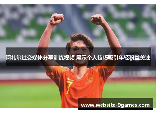阿扎尔社交媒体分享训练视频 展示个人技巧吸引年轻粉丝关注 阿扎尔社交媒体分享训练视频 展示个人技巧吸引年轻粉丝关注