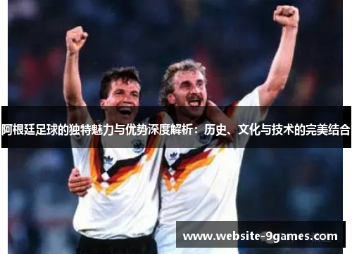 阿根廷足球的独特魅力与优势深度解析:历史、文化与技术的完美结合 阿根廷足球的独特魅力与优势深度解析:历史、文化与技术的完美结合