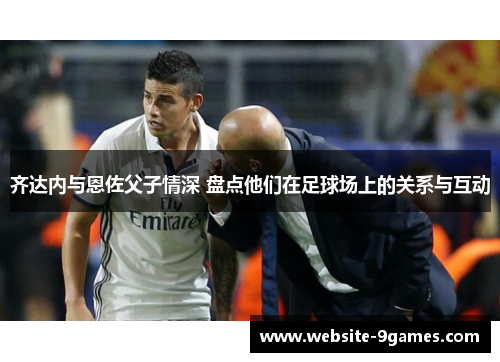 齐达内与恩佐父子情深 盘点他们在足球场上的关系与互动