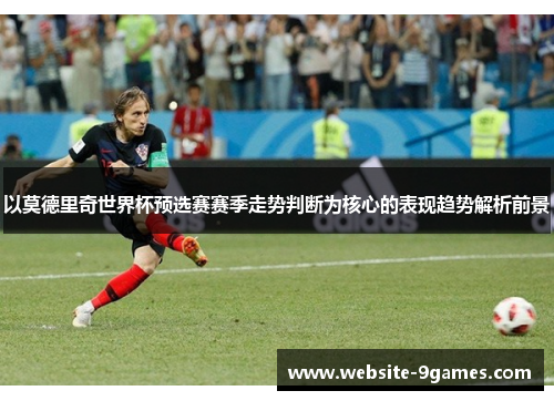 以莫德里奇世界杯预选赛赛季走势判断为核心的表现趋势解析前景