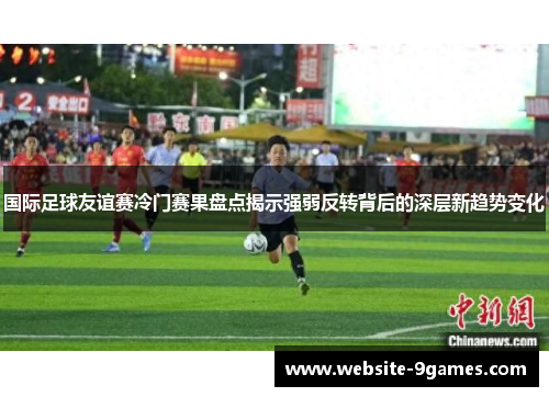 国际足球友谊赛冷门赛果盘点揭示强弱反转背后的深层新趋势变化 国际足球友谊赛冷门赛果盘点揭示强弱反转背后的深层新趋势变化