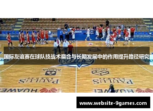 国际友谊赛在球队技战术磨合与长期发展中的作用提升路径研究