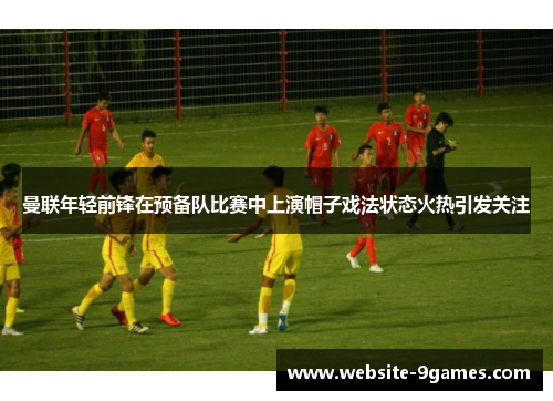 曼联年轻前锋在预备队比赛中上演帽子戏法状态火热引发关注