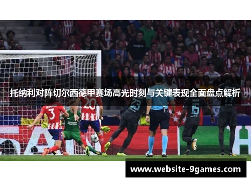 托纳利对阵切尔西德甲赛场高光时刻与关键表现全面盘点解析