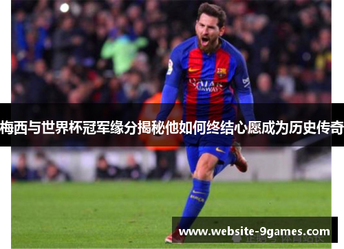 梅西与世界杯冠军缘分揭秘他如何终结心愿成为历史传奇