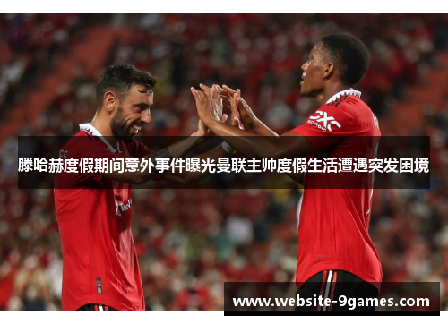 滕哈赫度假期间意外事件曝光曼联主帅度假生活遭遇突发困境